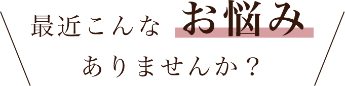 最近こんなお悩みありませんか？